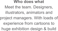 Who does what Meet the team. Designers, illustrators, animators and project managers. With loads of experience from cartoons to huge exhibition design & build