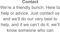 Contact We’re a friendly bunch. Here to help or advice. Just contact us and we’ll do our very best to help, and if we can’t do it, we’ll know someone who can